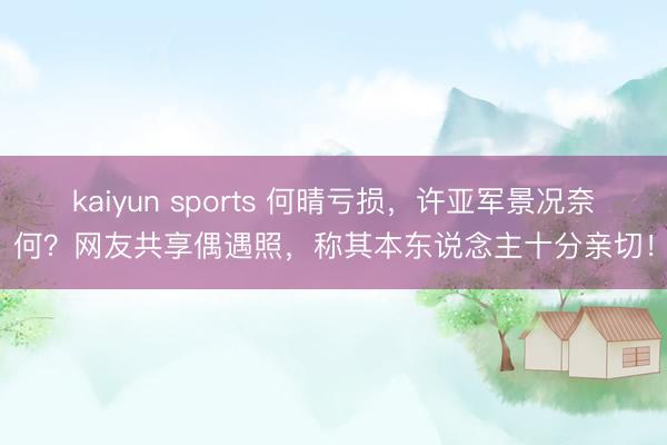 kaiyun sports 何晴亏损，许亚军景况奈何？网友共享偶遇照，称其本东说念主十分亲切！
