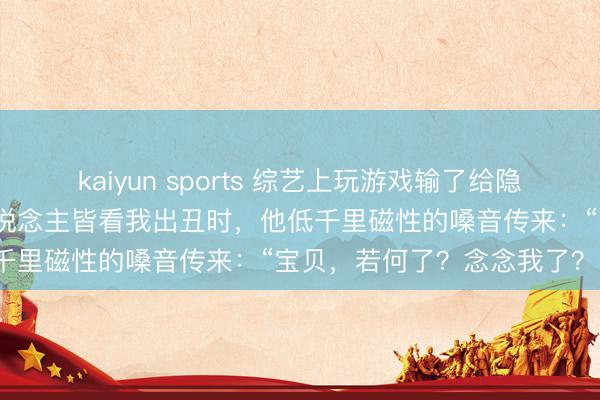 kaiyun sports 综艺上玩游戏输了给隐婚的京圈霸总示爱,通盘东说念主皆看我出丑时,他低千里磁性的嗓音传来:“宝贝,若何了?念念我了?”