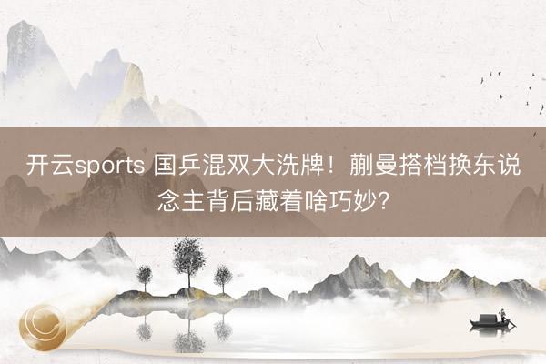 开云sports 国乒混双大洗牌!蒯曼搭档换东说念主背后藏着啥巧妙?