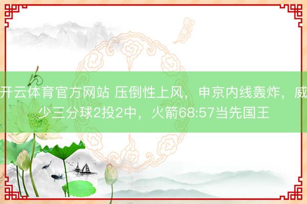 开云体育官方网站 压倒性上风，申京内线轰炸，威少三分球2投2中，火箭68:57当先国王