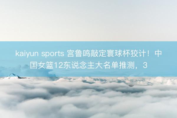 kaiyun sports 宫鲁鸣敲定寰球杯狡计！中国女篮12东说念主大名单推测，3