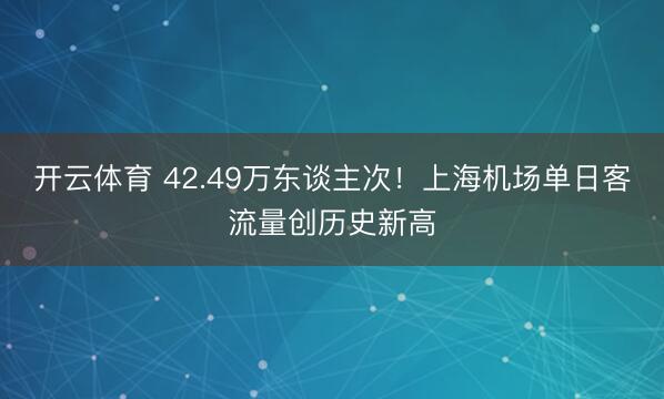 开云体育 42.49万东谈主次!上海机场单日客流量创历史新高