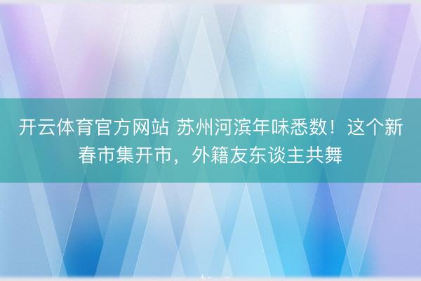 开云体育官方网站 苏州河滨年味悉数!这个新春市集开市,外籍友东谈主共舞