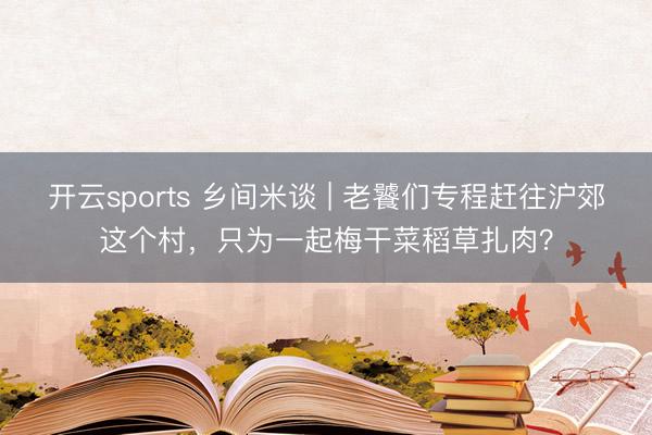 开云sports 乡间米谈 | 老饕们专程赶往沪郊这个村，只为一起梅干菜稻草扎肉？
