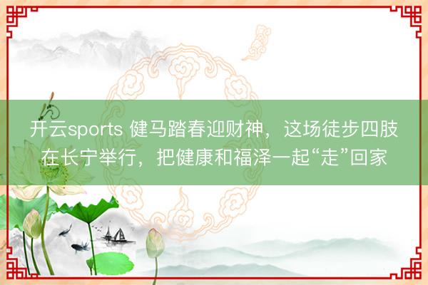 开云sports 健马踏春迎财神，这场徒步四肢在长宁举行，把健康和福泽一起“走”回家