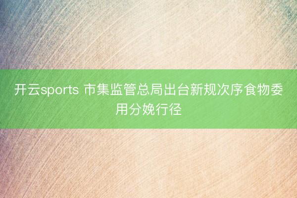 开云sports 市集监管总局出台新规次序食物委用分娩行径