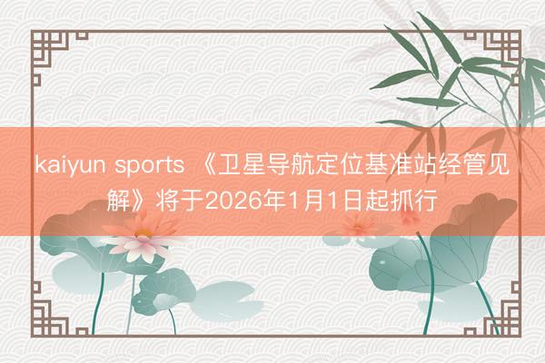 kaiyun sports 《卫星导航定位基准站经管见解》将于2026年1月1日起抓行
