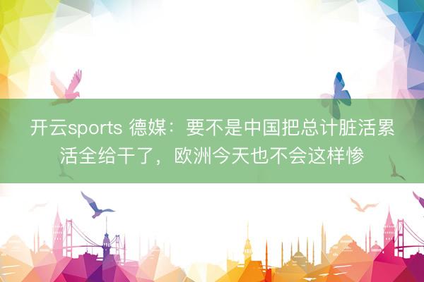 开云sports 德媒：要不是中国把总计脏活累活全给干了，欧洲今天也不会这样惨