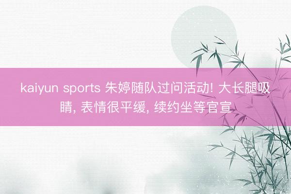 kaiyun sports 朱婷随队过问活动! 大长腿吸睛， 表情很平缓， 续约坐等官宣