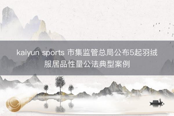 kaiyun sports 市集监管总局公布5起羽绒服居品性量公法典型案例