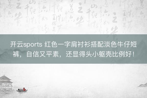 开云sports 红色一字肩衬衫搭配淡色牛仔短裤，自信又平素，还显得头小躯壳比例好！