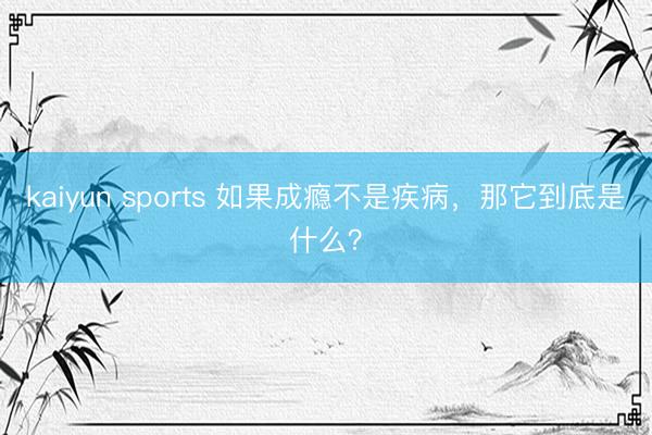 kaiyun sports 如果成瘾不是疾病,那它到底是什么?