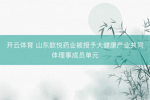 开云体育 山东歆悦药业被授予大健康产业共同体理事成员单元
