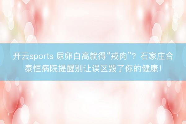 开云sports 尿卵白高就得“戒肉”?石家庄合泰恒病院提醒别让误区毁了你的健康!