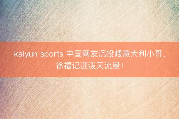 kaiyun sports 中国网友沉投喂意大利小哥,徐福记迎泼天流量!