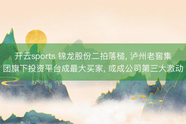 开云sports 锦龙股份二拍落槌， 泸州老窖集团旗下投资平台成最大买家， 或成公司第三大激动